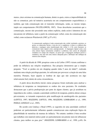 59

menos, cinco axiomas na comunicação humana, dentre os quais, estava a impossibilidade de
não se comunicar, pois tal tentativa acarretaria em um comportamento esquizofrênico; e
também, que toda comunicação não só transmite informação, senão, ao mesmo tempo,
impõe um comportamento (WATZLAWICK, 1967). Essas descobertas assumiram que a
comunicação, mesmo não possuindo uma ordem explícita, ainda assim é detentora de um
mecanismo de influência, tanto a partir da comunicação verbal, como da comunicação não
verbal, como esclareceu Watzlawick (1967, p.57 e 61):


                        A comunicação analógica é toda comunicação não verbal, incluindo a postura, os
                        gestos, as expressões faciais, o tom da voz, a seqüência, o ritmo e a cadência das
                        palavras, e qualquer outra manifestação não verbal. [...] Os seres humanos se
                        comunicam tanto digital como analogicamente. A linguagem digital conta com
                        uma sintaxe lógica sumamente complexa e poderosa, mas carece de adequada
                        semântica no campo das relações, ao passo que a linguagem analógica possui a
                        semântica, mas não tem uma sintaxe adequada para a definição não ambígua da
                        natureza das relações .


       A partir da década de 1990, pesquisas como as de Loftus (1997) vieram confirmar o
poder da influência nas relações terapêuticas. Sua pesquisa demonstrou que a simples
pergunta: “Você se perdeu em um shopping quando tinha 5 anos de idade?", realizada
mediante uma relação psicólogo-paciente, foi suficiente por provocar a criação de uma falsa
memória. Portanto, fazer alguém se lembrar de algo que não aconteceu era algo
relativamente fácil, dentro de certas circunstâncias.
       A partir dessa descoberta inicial, outras pesquisas foram realizadas para analisar a
influência de terapeutas ao interpretarem os sonhos dos seus pacientes. Os resultados
destacaram que a prévia predisposição por parte de alguns clientes, que já acreditam na
importância dos sonhos, somada a autoridade confiável do terapeuta, poderia alterar crenças
pré-existentes, se tornando responsáveis pela modificação da autobiografia dos pacientes
(LOFTUS, 1997; MAZZONI; LOFTUS, 1996; MAZZONI; LOMBARDO et al., 1999;
POOLE; LINDSAY et al., 1995).
       De acordo com Lindsay e Read (1995), as sugestões de uma autoridade confiável
poderiam ser particularmente influentes quando comunicavam uma explicação lógica da
plausibilidade de memórias de traumas de infância. “No entanto, também é bom ressaltar
que trabalhar com material onírico pode ser particularmente um potente meio de influenciar
clientes, para melhor ou para pior.” (MAZZONI; LOMBARDO et al., 1999, p.49). Os
 