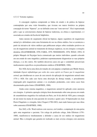 61

4.3.3.2 Vertente orgânica

       A concepção orgânica compreende as linhas de estudo e de prática da hipnose
contempladas por uma visão biomédica, que tiveram seu marco histórico na própria
concepção do termo “hipnose”, ao ser definido como um “sono nervoso”. Ela é representada
pelo o que se convencionou chamar de hipnose tradiciona, ou clínica e experimental, e é
associada aos estudos da Escola de Salpêtrière.
       Antes mesmo do surgimento oficial da hipnose, alguns seguidores do magnetismo
animal já o defendiam como uma ferramenta de uso na clínica médica. Isso se aconteceu a
partir da iniciativa de vários médicos que publicaram artigos sobre resultados positivos no
uso do magnetismo animal no tratamento de doenças orgânicas, ou em cirurgias e extrações
dentárias (ELLENBERGER, 1970; FARIA, 1979; WEISSMANN, 1978; WOLF, 1993). O
próprio Marquês de Puységur havia comunicado que muitos indivíduos, quando colocado
em um estado de sono magnético, poderiam espontaneamente diagnosticar as suas próprias
doenças, e as dos outros. Ele também descreveu casos em que o sonâmbulo prescreviam
medicamentos específicos ou procedimentos médicos (CRABTREE, 1988).
       Em 1826, havia uma dúzia de tratados de cem páginas compiladas por Mialle Simon,
intitulado Exposé alphabétique par ordre des curas opérés en France par le magnétisme
animal, que detalhavam os casos de cura através da aplicação do magnetismo animal entre
1774 e 1826. Em cada caso havia uma descrição da doença tratada, o procedimento
empregado pelo magnetismo animal, e os resultados produzidos, com vários casos bem
documentados pelas fontes (CRABTREE, 1988).
       Ainda como sistema magnético, o magnetismo animal foi aplicado como anestesia
em cirurgias. A primeira operação cirúrgica bem documentada sobre uma pessoa em estado
de sonambulismo magnético foi realizada em Paris, em 16 de abril de 1829, para a remoção
de um tumor da mama de uma paciente de sessenta e quatro anos. O hipnotizador era Jean
Pierre Chapelain e o cirurgião, Jules Cloquet (1790-1883), mais tarde famoso por suas obras
sobre anatomia (CRABTREE, 1988).
       Em 1842, o Dr. Ward realizou com sucesso, em Londres, a amputação de uma perna
após uma magnetizar o paciente. Um colega de profissão colega, John Elliotson (1791-
1868), manifestou-se imediatamente a defender a causa do uso médico do magnetismo
animal. Mas o cirurgião que garantia ter realizado as mais severas cirurgias com anestesia
 