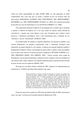 63

clínica em várias especialidades da saúde (NASH, 2000). As suas aplicações na saúde
compreendem uma vasta área que vai desde a redução da dor em diversos tipos de
intervenções (BARABASZ; WATKINS, 2005; GEZUNDHAJT, 2007; MONTGOMERY;
BOVBJERG et al., 2007; MONTGOMERY; DAVID et al., 2002), até o aumento percentual
de gravidez nos casos de fertilização in vitro (LEVITAS; PARMET et al., 2006).
       Uma importante distinção na hipnose de investigação são os estudos que se destinam
a explorar a natureza da hipnose em si (ou seja, estudo do suposto estado alterado de
consciência) e aqueles que usam hipnose como uma ferramenta para explorar outros
processos e fenômenos psicológicos. Esta é uma formalização para a distinção do uso
"intrínseco" e do uso "instrumental" (OAKLEY, 2006).
       O reconhecimento de quando as sugestões hipnóticas são operativas também é um
assunto fundamental em pesquisa experimental, onde é importante distinguir entre
tratamentos de grupos hipnóticos e de controle. A natureza da sugestão hipnótica também é
fundamental na hipnose clínica e psicoterapia em geral, onde os médicos estão preocupados
com os meios mais efetivos de facilitar processos terapêuticos (BUTLER; SYMONS et al.,
2005; ERICKSON; ROSSI, 1976; KIRSCH, 1999).                   Teorias recentes neste campo da
biomedicina e da psiconeuroimunologia, tentaram associar a hipnose como um mediador da
cura mente-corpo, sendo a hipnose um momento hipoteticamente responsável pela ativação
de genes de auto-cura do organismo (ROSSI, 1997).
       Do ponto de vista legal, durante a década de 1960, a hipnose foi regulamentada por
um Decreto n.º 51.009 do presidente Jânio Quadros, que segue:


                      Proíbe espetáculos ou números isolados de hipnotismo e letargia, de qualquer tipo
                      ou forma, em clubes, auditórios, palcos ou estúdios de rádio ou de televisão, e dá
                      outras providências. Art. 1º - Ficam proibidas, em todo o território nacional, as
                      exibições comerciais. Art. 2º - Ficam excluídas da proibição de que trata o
                      presente Decreto, as demonstrações de caráter puramente científico, sem fito de
                      lucro, direto ou indireto, executadas por médicos com curso especializado na
                      matéria. Parágrafo único - As demonstrações a que alude este artigo dependerão
                      sempre, de aprovação prévia da autoridade competente de cada Estado da
                      Federação, Distrito Federal e Território onde forem promovidas, salvo quando
                      realizadas em estabelecimento de ensino e para fins didáticos (CFM, 1999, p.2).


       O decreto, apesar de revogado em 1994, pelo presidente Collor de Melo, permaneceu
como “em vigor” no Parecer de Conselho Federal de Medicina de 1999.
 