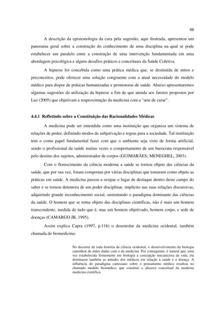66

       A descrição da epistemologia da cura pela sugestão, aqui ilustrada, apresentou um
panorama geral sobre a construção do conhecimento de uma disciplina na qual se pode
estabelecer um paralelo entre a construção de uma intervenção fundamentada em uma
abordagem psicológica e alguns desafios práticos e conceituais da Saúde Coletiva.
       A hipnose foi concebida como uma prática médica que, se destituída de mitos e
preconceitos, pode oferecer uma solução congruente com a atual necessidade do modelo
médico para dispor de práticas humanizadas e promotoras de saúde. Abaixo apresentaremos
algumas sugestões da utilização da hipnose a fim de que atenda aos fatores propostos por
Luz (2005) que objetivam a reaproximação da medicina com a “arte de curar”.


4.4.1 Refletindo sobre a Constituição das Racionalidades Médicas

       A medicina pode ser entendida como uma instituição que organiza um sistema de
relações de poder, definindo modos de subjetivação e regras para a sociedade. Tal instituição
tem o como papel fundamental fazer com que o ambiente seja visto de forma artificial,
sendo o profissional da saúde muitas vezes o comportamento de um burocrata responsável
pelo destino dos sujeitos, administrador de corpos (GUIMARÃES; MENEGHEL, 2003).
       Com o florescimento da ciência moderna a saúde se tornou objeto das ciências da
saúde, que por sua vez, foram compostas por várias disciplinas que tomaram como objeto as
práticas em saúde. A medicina passou a ocupar o lugar de destaque dentro deste campo do
saber e se tornou detentora de um poder disciplinar, implícito nas suas relações discursivas,
adquirindo grande reconhecimento social, sustentando o paradigma dominante das ciências
da saúde. O homem que se torna objeto das disciplinas científicas, não é mais um homem
transcendente, medida de tudo que é, mas um homem objetivado, homem corpo, e sede de
doenças (CAMARGO JR, 1995).
       Assim explica Capra (1997, p.116) o desenrolar da medicina ocidental, também
chamada de biomedicina:


                       No decorrer de toda história da ciência ocidental, o desenvolvimento da biologia
                       caminhou de mãos dadas com o da medicina. Por conseguinte, é natural que, uma
                       vez estabelecida firmemente em biologia a concepção mecanicista da vida, ela
                       dominasse também as atitudes dos médicos em relação à saúde e a doença. A
                       influência do paradigma cartesiano sobre o pensamento médico resultou no
                       chamado modelo biomédico, que constitui o alicerce conceitual da moderna
                       medicina científica.
 