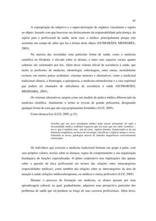 67

         A expropriação do subjetivo e a supervalorização do orgânico vincularam o sujeito
ao objeto, fazendo com que houvesse um deslocamento da responsabilidade pela doença, do
sujeito para o profissional de saúde, neste caso, o médico, principalmente porque este
acumular um campo de saber que faz a leitura deste objeto (GUIMARÃES; MENEGHEL,
2003).
         Na maioria das sociedades uma particular forma de saúde, como a medicina
cientifica no Ocidente, é elevada sobre as demais, e tanto seus aspectos sociais quanto
culturais são sustentados por leis. Além desse sistema oficial de assistência à saúde, que
inclui as profissões de medicina, odontologia, enfermagem, entre outras, normalmente
existem, em muitos países ocidentais, sistemas menores e alternativos, como a medicinal
tradicional chinesa, a fitoterapia, a quiropraxia, a medicina ortomolecular e a cura espiritual
que podem ser chamados de subculturas de assistência à saúde (GUIMARÃES;
MENEGHEL, 2003).
         Os sistemas alternativos surgem como um modelo de prática médica diferenciado da
medicina científica. Atualmente o termo se reveste de grande polissemia, designando
qualquer forma de cura que não seja propriamente biomédica (LUZ, 2005).
         Como destaca Luz (LUZ, 2005, p.15):


                        Acredito que um novo paradigma médico pode nascer justamente ali onde a
                        racionalidade médica ocidental esqueceu que era mais que um saber científico –
                        isto é, que é também uma arte de curar sujeitos doentes, distanciando-se da sua
                        dimensão terapêutica, na busca de investigar, classificar e explicar antigas e novas,
                        sobretudo as novas, patologias através de métodos diagnósticos crescentemente
                        sofisticados.


         Os indivíduos que exercem a medicina tradicional formam um grupo à parte, com
seus próprios valores, teorias sobre as doenças, regras de comportamento e sua organização
hierárquica de funções especializadas. O plano corporativo tem implicações não apenas
sobre a questão da ética profissional em termos das relações entre intracategorias
(especialidades médicas), como também das relações entre as intercategorias da área de
atenção à saúde (relações médicos/terapeutas, ou médicos e outras profissões) (LUZ, 2005).
         Durante o processo de formação em medicina, os alunos passam por uma
aprendizagem cultural, na qual, gradualmente, adquirem uma perspectiva particular dos
problemas de saúde que irá perdurar ao longo de suas carreiras profissionais. Além disso,
 
