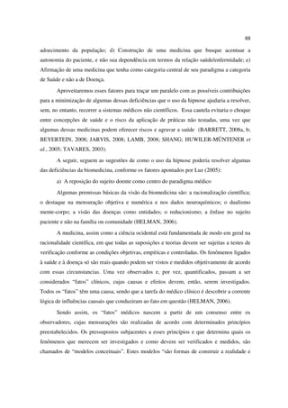69

adoecimento da população; d) Construção de uma medicina que busque acentuar a
autonomia do paciente, e não sua dependência em termos da relação saúde/enfermidade; e)
Afirmação de uma medicina que tenha como categoria central de seu paradigma a categoria
de Saúde e não a de Doença.
       Aproveitaremos esses fatores para traçar um paralelo com as possíveis contribuições
para a minimização de algumas dessas deficiências que o uso da hipnose ajudaria a resolver,
sem, no entanto, recorrer a sistemas médicos não científicos. Essa cautela evitaria o choque
entre concepções de saúde e o risco da aplicação de práticas não testadas, uma vez que
algumas dessas medicinas podem oferecer riscos e agravar a saúde (BARRETT, 2008a, b;
BEYERTEIN, 2008; JARVIS, 2008; LAMB, 2008; SHANG; HUWILER-MÜNTENER et
al., 2005; TAVARES, 2003).
       A seguir, seguem as sugestões de como o uso da hipnose poderia resolver algumas
das deficiências da biomedicina, conforme os fatores apontados por Luz (2005):
       a) A reposição do sujeito doente como centro do paradigma médico
       Algumas premissas básicas da visão da biomedicina são: a racionalização científica;
o destaque na mensuração objetiva e numérica e nos dados neuroquímicos; o dualismo
mente-corpo; a visão das doenças como entidades; o reducionismo; a ênfase no sujeito
paciente e não na família ou comunidade (HELMAN, 2006).
       A medicina, assim como a ciência ocidental está fundamentada de modo em geral na
racionalidade científica, em que todas as suposições e teorias devem ser sujeitas a testes de
verificação conforme as condições objetivas, empíricas e controladas. Os fenômenos ligados
à saúde e à doença só são reais quando podem ser vistos e medidos objetivamente de acordo
com essas circunstancias. Uma vez observados e, por vez, quantificados, passam a ser
considerados “fatos” clínicos, cujas causas e efeitos devem, então, serem investigados.
Todos os “fatos” têm uma causa, sendo que a tarefa do médico clínico é descobrir a corrente
lógica de influências causais que conduziram ao fato em questão (HELMAN, 2006).
       Sendo assim, os “fatos” médicos nascem a partir de um consenso entre os
observadores, cujas mensurações são realizadas de acordo com determinados princípios
preestabelecidos. Os pressupostos subjacentes a esses princípios e que determina quais os
fenômenos que merecem ser investigados e como devem ser verificados e medidos, são
chamados de “modelos conceituais”. Estes modelos “são formas de construir a realidade e
 