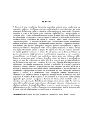 RESUMO

A hipnose é uma reconhecida ferramenta terapêutica utilizada como coadjuvante de
tratamentos médicos e combinada com intervenções cognitivo-comportamentais que ajuda
no aumento do bem estar, reduz o estresse, e melhora as taxas de recuperação. Este estudo
investigou o percurso da hipnose como objeto de estudo histórico e epistemológico no
campo da saúde, e sua transformação em uma prática de saúde. O resgate histórico dessa
disciplina ajudou a compreender como o processo de racionalização de práticas culturais do
passado conduziu à descoberta dos efeitos da “sugestão” sobre a saúde. A utilização da
“sugestão terapêutica” na medicina foi decisiva para a descoberta da hipnose, se tornando a
primeira intervenção psicológica a obter reconhecimento científico. No primeiro momento
deste trabalho, uma pesquisa bibliográfica esboçou o processo de legitimação da hipnose,
marcado por conflitos e perseguições contra seus os aspectos subjetivos, na medida em que
esses representavam uma afronta ao projeto das ciências modernas. No segundo momento,
um estudo qualitativo analisou os relatos de sete professores de hipnose, tratando de
questões, tais como: a função da hipnose como ferramenta terapêutica; as suas concepções
epistemológicas; e os obstáculos para a difusão da hipnose como uma prática em saúde.
Buscou-se compreender quais os fatores impedem a maior divulgação e aprendizado da
hipnose por parte dos profissionais de saúde, além de se perseguir uma teoria da utilidade do
uso da hipnose como meio para a promoção do bem estar e da saúde. Considerou-se que os
profissionais entrevistados assumem que há ainda o predomínio de concepções míticas e
místicas da hipnose, sobretudo na população em geral, enquanto que entre psicólogos e
médicos as restrições conceituais mais comuns estão associadas às teorias psicanalítica e
behaviorista. Os pesquisados mostraram ser influenciados por duas concepções distintas de
hipnose: a clássica; e a ericksoniana. Estas concepções também influenciaram a
compreensão dos objetivos clínicos da hipnose e o tempo mínimo de formação nesta área
terapêutica. A carência de bibliografia de boa qualidade e de treinadores cientificamente
capacitados para ensinar e pesquisar a hipnose no Brasil, foram apontados como os
principais responsáveis pelas deficiências na formação nesta área da saúde. No campo da
saúde coletiva, a hipnoterapia parece oferecer soluções para minimizar o distanciamento nas
relações terapêuticas do modelo biomédico e promover a saúde sem recorrer aos sistemas
médicos externos e não científicos. Sugerem-se novos estudos para ampliar a compreensão
de outras variáveis relacionadas ao uso da hipnose na saúde coletiva.

Palavras-Chave: Hipnose, Relação Terapêutica, Promoção da Saúde, Saúde Coletiva
 