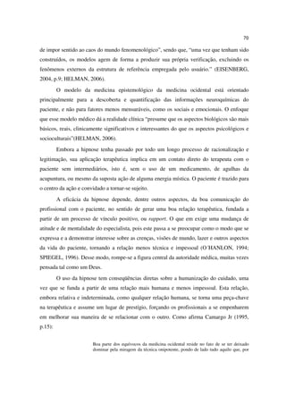 70

de impor sentido ao caos do mundo fenomenológico”, sendo que, “uma vez que tenham sido
construídos, os modelos agem de forma a produzir sua própria verificação, excluindo os
fenômenos externos da estrutura de referência empregada pelo usuário.” (EISENBERG,
2004, p.9; HELMAN, 2006).
         O modelo da medicina epistemológico da medicina ocidental está orientado
principalmente para a descoberta e quantificação das informações neuroquímicas do
paciente, e não para fatores menos mensuráveis, como os sociais e emocionais. O enfoque
que esse modelo médico dá a realidade clínica “presume que os aspectos biológicos são mais
básicos, reais, clinicamente significativos e interessantes do que os aspectos psicológicos e
socioculturais”(HELMAN, 2006).
         Embora a hipnose tenha passado por todo um longo processo de racionalização e
legitimação, sua aplicação terapêutica implica em um contato direto do terapeuta com o
paciente sem intermediários, isto é, sem o uso de um medicamento, de agulhas da
acupuntura, ou mesmo da suposta ação de alguma energia mística. O paciente é trazido para
o centro da ação e convidado a tornar-se sujeito.
         A eficácia da hipnose depende, dentre outros aspectos, da boa comunicação do
profissional com o paciente, no sentido de gerar uma boa relação terapêutica, fundada a
partir de um processo de vínculo positivo, ou rapport. O que em exige uma mudança de
atitude e de mentalidade do especialista, pois este passa a se preocupar como o modo que se
expressa e a demonstrar interesse sobre as crenças, visões de mundo, lazer e outros aspectos
da vida do paciente, tornando a relação menos técnica e impessoal (O´HANLON, 1994;
SPIEGEL, 1996). Desse modo, rompe-se a figura central da autoridade médica, muitas vezes
pensada tal como um Deus.
         O uso da hipnose tem conseqüências diretas sobre a humanização do cuidado, uma
vez que se funda a partir de uma relação mais humana e menos impessoal. Esta relação,
embora relativa e indeterminada, como qualquer relação humana, se torna uma peça-chave
na terapêutica e assume um lugar de prestígio, forçando os profissionais a se empenharem
em melhorar sua maneira de se relacionar com o outro. Como afirma Camargo Jr (1995,
p.15):


                        Boa parte dos equívocos da medicina ocidental reside no fato de se ter deixado
                        dominar pela miragem da técnica onipotente, pondo de lado tudo aquilo que, por
 