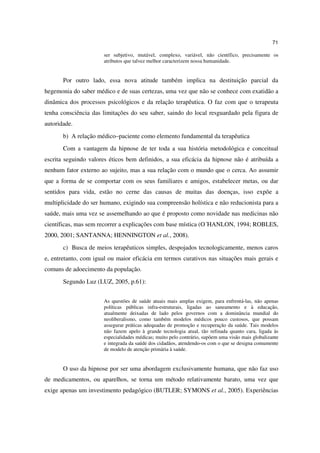 71

                      ser subjetivo, mutável, complexo, variável, não científico, precisamente os
                      atributos que talvez melhor caracterizem nossa humanidade.


       Por outro lado, essa nova atitude também implica na destituição parcial da
hegemonia do saber médico e de suas certezas, uma vez que não se conhece com exatidão a
dinâmica dos processos psicológicos e da relação terapêutica. O faz com que o terapeuta
tenha consciência das limitações do seu saber, saindo do local resguardado pela figura de
autoridade.
       b) A relação médico–paciente como elemento fundamental da terapêutica
       Com a vantagem da hipnose de ter toda a sua história metodológica e conceitual
escrita seguindo valores éticos bem definidos, a sua eficácia da hipnose não é atribuída a
nenhum fator externo ao sujeito, mas a sua relação com o mundo que o cerca. Ao assumir
que a forma de se comportar com os seus familiares e amigos, estabelecer metas, ou dar
sentidos para vida, estão no cerne das causas de muitas das doenças, isso expõe a
multiplicidade do ser humano, exigindo sua compreensão holística e não reducionista para a
saúde, mais uma vez se assemelhando ao que é proposto como novidade nas medicinas não
científicas, mas sem recorrer a explicações com base mística (O´HANLON, 1994; ROBLES,
2000, 2001; SANTANNA; HENNINGTON et al., 2008).
       c) Busca de meios terapêuticos simples, despojados tecnologicamente, menos caros
e, entretanto, com igual ou maior eficácia em termos curativos nas situações mais gerais e
comuns de adoecimento da população.
       Segundo Luz (LUZ, 2005, p.61):


                      As questões de saúde atuais mais amplas exigem, para enfrentá-las, não apenas
                      políticas públicas infra-estruturais, ligadas ao saneamento e à educação,
                      atualmente deixadas de lado pelos governos com a dominância mundial do
                      neoliberalismo, como também modelos médicos pouco custosos, que possam
                      assegurar práticas adequadas de promoção e recuperação da saúde. Tais modelos
                      não fazem apelo à grande tecnologia atual, tão refinada quanto cara, ligada às
                      especialidades médicas; muito pelo contrário, supõem uma visão mais globalizante
                      e integrada da saúde dos cidadãos, atendendo-os com o que se designa comumente
                      de modelo de atenção primária à saúde.


       O uso da hipnose por ser uma abordagem exclusivamente humana, que não faz uso
de medicamentos, ou aparelhos, se torna um método relativamente barato, uma vez que
exige apenas um investimento pedagógico (BUTLER; SYMONS et al., 2005). Experiências
 