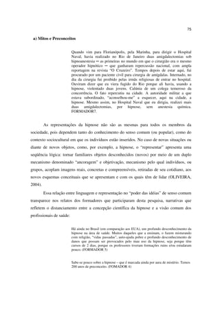 75

 a) Mitos e Preconceitos


                          Quando vim para Florianópolis, pela Marinha, para dirigir o Hospital
                          Naval, havia realizado no Rio de Janeiro duas amigdalectomias sob
                          hipnoanestesia ─ as primeiras no mundo em que o cirurgião era o mesmo
                          operador hipnótico ─ que ganharam repercussão nacional, com ampla
                          reportagem na revista “O Cruzeiro”. Tempos depois de estar aqui, fui
                          procurado por um paciente civil para cirurgia de amígdalas. Internado, no
                          dia da cirurgia fui proibido pelas irmãs religiosas de entrar no hospital.
                          Ouviram dizer que eu viera fugido do Rio porque ali havia, usando a
                          hipnose, violentado duas jovens. Calúnia de um colega temeroso da
                          concorrência. O fato repercutiu na cidade. A autoridade militar a que
                          estava subordinado, “aconselhou-me” a esquecer, aqui na cidade, a
                          hipnose. Mesmo assim, no Hospital Naval que eu dirigia, realizei mais
                          duas amigdalectomias, por hipnose, sem anestesia química.
                          FORMADOR7.


         As representações da hipnose não são as mesmas para todos os membros da
sociedade, pois dependem tanto do conhecimento do senso comum (ou popular), como do
contexto sociocultural em que os indivíduos estão inseridos. No caso de novas situações ou
diante de novos objetos, como, por exemplo, a hipnose, o “representar” apresenta uma
seqüência lógica: tornar familiares objetos desconhecidos (novos) por meio de um duplo
mecanismo denominado “ancoragem” e objetivação, mecanismo pelo qual indivíduos, ou
grupos, acoplam imagens reais, concretas e compreensíveis, retiradas de seu cotidiano, aos
novos esquemas conceituais que se apresentam e com os quais têm de lidar (OLIVEIRA,
2004).
         Essa relação entre linguagem e representação no “poder das idéias” de senso comum
transparece nos relatos dos formadores que participaram desta pesquisa, narrativas que
refletem o distanciamento entre a concepção científica da hipnose e a visão comum dos
profissionais de saúde:


                          Há ainda no Brasil (em comparação aos EUA), um profundo desconhecimento da
                          hipnose na área de saúde. Muitos daqueles que a ensinam, o fazem misturando
                          com religião, “vidas passadas”, auto-ajuda pobre e profundo desconhecimento de
                          danos que possam ser provocados pelo mau uso da hipnose, seja porque têm
                          cursos de 2 dias, porque os professores tiveram formações ruins e/ou estudaram
                          pouco. (FORMADOR 5)


                          Sabe-se pouco sobre a hipnose – que é marcada ainda por aura de mistério. Temos
                          200 anos de preconceito. (FOMADOR 4)
 