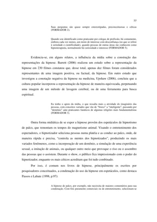 77

                       Suas perguntas são quase sempre estereotipadas, preconceituosas e céticas
                       (FORMADOR 2);


                       Quando sou identificado como praticante por colegas de profissão, há comumente,
                       embora cada vez menos, um misto de interesse com desconfiança (no que se refere
                       à seriedade e cientificidade), quando pessoas de outras áreas me conhecem como
                       hipnoterapeuta, normalmente há curiosidade e interesse (FORMADOR 5);


        Evidencia-se, em alguns relatos, a influência da mídia sobre a construção das
representações da hipnose. Barrett (2006) realizou um estudo sobre a representação da
hipnose em 230 filmes constatou que, desse total, apenas dez filmes foram considerados
representantes de uma imagem positiva, ou factual, da hipnose. Em outro estudo que
investigou a conotação negativa da hipnose na medicina, Upshaw (2006), concluiu que a
cultura popular incorporou a representação da hipnose de maneira equivocada, perpetuando
uma imagem de um método de lavagem cerebral, ou de uma ferramenta para busca
espiritual.


                       Eu tenho o apoio da mídia, o que ressalta mais a atividade do imaginário das
                       pessoas, com conceitos variados que vão de “bruxo” a “inteligente”, passando por
                       “demônio” ante praticantes fanáticos de algumas religiões mais fundamentalistas
                       (FORMADOR 3).


        Outra forma midiática de se expor a hipnose provém dos espetáculos de hipnotismo
de palco, que remontam os tempos do magnetismo animal. Visando o entretenimento dos
espectadores, o hipnotizador seleciona pessoas numa platéia e as conduz ao palco, onde, de
maneira rápida e precisa, “controla as mentes dos hipnotizados”, produzindo os mais
variados fenômenos, como a incorporação de um demônio, a simulação de uma experiência
sexual, a imitação de animais, ou qualquer outro meio que provoque o riso ou o assombro
das pessoas que o assistem. Durante o show, o público fica impressionado com o poder do
hipnotizador, enquanto os mais céticos acreditam que foi tudo combinado.
        Por isso, é comum nos livros de hipnose, principalmente os escritos por
pesquisadores conceituados, a condenação do uso da hipnose em espetáculos, como destaca
Passos e Labate (1998, p.97):


                       A hipnose de palco, por exemplo, não necessita de maiores comentários para sua
                       condenação. Com fins puramente comerciais ou de entretenimento, selecionam-se
 