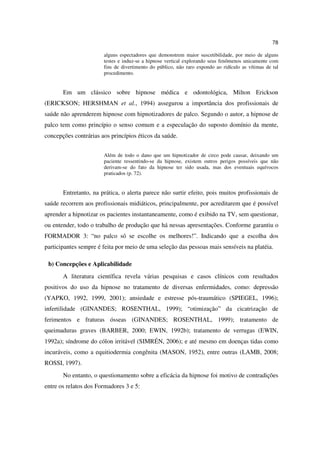 78

                       alguns espectadores que demonstrem maior suscetibilidade, por meio de alguns
                       testes e induz-se a hipnose vertical explorando seus fenômenos unicamente com
                       fins de divertimento do público, não raro expondo ao ridículo as vítimas de tal
                       procedimento.


       Em um clássico sobre hipnose médica e odontológica, Milton Erickson
(ERICKSON; HERSHMAN et al., 1994) assegurou a importância dos profissionais de
saúde não aprenderem hipnose com hipnotizadores de palco. Segundo o autor, a hipnose de
palco tem como princípio o senso comum e a especulação do suposto domínio da mente,
concepções contrárias aos princípios éticos da saúde.


                       Além de todo o dano que um hipnotizador de circo pode causar, deixando um
                       paciente ressentindo-se da hipnose, existem outros perigos possíveis que não
                       derivam-se do fato da hipnose ter sido usada, mas dos eventuais equívocos
                       praticados (p. 72).


       Entretanto, na prática, o alerta parece não surtir efeito, pois muitos profissionais de
saúde recorrem aos profissionais midiáticos, principalmente, por acreditarem que é possível
aprender a hipnotizar os pacientes instantaneamente, como é exibido na TV, sem questionar,
ou entender, todo o trabalho de produção que há nessas apresentações. Conforme garantiu o
FORMADOR 3: “no palco só se escolhe os melhores!”. Indicando que a escolha dos
participantes sempre é feita por meio de uma seleção das pessoas mais sensíveis na platéia.

 b) Concepções e Aplicabilidade
       A literatura científica revela várias pesquisas e casos clínicos com resultados
positivos do uso da hipnose no tratamento de diversas enfermidades, como: depressão
(YAPKO, 1992, 1999, 2001); ansiedade e estresse pós-traumático (SPIEGEL, 1996);
infertilidade (GINANDES; ROSENTHAL, 1999); “otimização” da cicatrização de
ferimentos e fraturas ósseas (GINANDES; ROSENTHAL, 1999); tratamento de
queimaduras graves (BARBER, 2000; EWIN, 1992b); tratamento de verrugas (EWIN,
1992a); síndrome do cólon irritável (SIMRÉN, 2006); e até mesmo em doenças tidas como
incuráveis, como a equitiodermia congênita (MASON, 1952), entre outras (LAMB, 2008;
ROSSI, 1997).
       No entanto, o questionamento sobre a eficácia da hipnose foi motivo de contradições
entre os relatos dos Formadores 3 e 5:
 