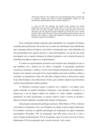 79

                        Desde meu ponto de vista a hipnose não cura absolutamente nada, somente adia
                       os sintomas. Sempre que usada de forma interdisciplinar poderá ser uma
                       ferramenta de ajuda terapêutica muito valiosa [Formador 3];


                       (...) cerca de 70% dos pacientes que atendo (como acontece com muitos
                       profissionais bons da área) recebem alta entre 10 e 20 horas. Ora, para eu me
                       manter com um salário constante, preciso receber muitos pacientes em um ano,
                       não menos que 50, enquanto que para terapeutas que ficam anos com o mesmo
                       paciente, basta receber 30 num ano para estar garantido pelos próximos anos. O
                       paciente mais lucrativo é aquele que depende do terapeuta, fica por anos em
                       tratamento e paga bem [Formador 5].


       Essas contradições podem explicadas pelas disparidades nas concepções de hipnose
assumidas pelos profissionais. De acordo com os relatos dos informantes foram identificadas
duas concepções básicas da hipnose: uma clínica e instrumental, que é mais difundida e há
uma predominância dos aspectos técnicos; e outra psicoterapêutica, em que há uma maior
preocupação com os aspectos humanos da relação terapêutica e com o desenvolvimento de
estratégias psicológicas cognitivas e comportamentais.
       É comum aos psicoterapeutas possuírem uma formação mais abrangente do que os
que trabalham com a hipnose de uso clínico e hospitalar. A psicoterapia, geralmente
exercida por psicólogos e médicos, envolve uma formação humanística que compreende o
homem e seus sintomas como parte de um sistema dinâmico que inclui a família, a cultura, a
sociedade e as experiências vividas. Por outro lado, a hipnose clínica se desenvolveu a partir
de um olhar biológico, mais reducionista e técnico, que considera a hipnose uma ferramenta
auxiliar em procedimentos médicos pontuais.
       As diferenças conceituais guiam as práticas com a hipnose e, em alguns casos,
podem confrontar os modelos biomédicos tradicionais, como defendeu o Formador 5, ao
afirmar que o uso da hipnose implica em conflitos ao “violar vaidades, arrogâncias e
ignorâncias” de outros profissionais, ou mesmo voltar-se contra si mesmo ao desafiar a
lógica do mercado capitalista, assentada sobre terapias de longo prazo.
       Uma pesquisa realizada pelo psicólogo americano, Alfred Barrios (1970), confirmou
a brevidade nos tratamentos com o uso da hipnose em relação a outras terapias tradicionais.
Os resultados revelaram as seguintes percentagens de recuperação em alguns tratamentos
psicoterápicos: Psicanálise: 38% de recuperação, após 600 sessões (cerca de 11 anos e
meio); Terapia Comportamental: 72% de recuperação, após 22 sessões (cerca de 6 meses);
Hipnoterapia: 93% de recuperação, após 6 sessões (cerca de 1 mês e meio).
 