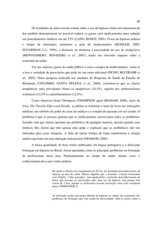 80

       Os resultados de outro recente estudo sobre o uso da hipnose clínica no tratamento da
dor também demonstraram ser possível reduzir os gastos com medicamentos para sedação
em procedimentos médicos em até 53% (LANG; ROSEN, 2001). O uso da hipnose reduziu
o tempo de internação, aumentou a ação de medicamentos (KESSLER, 2005;
SUGARMAN, L.I., 1996), e diminuiu ou eliminou a necessidade do uso de analgésicos
(MONTGOMERY; BOVBJERG et al., 2007), tendo um relevante impacto sobre a
economia da saúde.
       Um dos maiores gastos da saúde pública é com a compra de medicamentos, some-se
a isso a variedade de prescrições que pode ter um custo adicional (PICON; BELTRAME et
al., 2005). Outra pesquisa realizada nas unidades de Programa de Saúde da Família de
Blumenau (COLOMBO; SANTA HELENA et al., 2004), constatou-se que as classes
terapêuticas mais prevalentes foram os analgésicos (14,3%), seguida dos antibacterianos
sistêmicos (12,5%) e antiinflamatórios (12,5%).
       Como observou Grant Thompson (THOMPSON apud GRAHAM, 2008), autor do
livro, The Placebo Effect and Health, as pílulas se tornaram o meio de troca nas transações
médicas, um símbolo do poder de curar do médico e a vontade do paciente em ser curado. O
problema é que as pessoas pensam que os medicamentos servem para todos os problemas,
fazendo com que muitas queiram um antibiótico de qualquer maneira, mesmo quando seus
médicos lhes dizem que têm apenas uma gripe e explicam que os antibióticos não são
indicados para essas situações. A falta de outras formas de tratar transformou a relação
médico-paciente em uma interação transacional (GRAHAM, 2008).
       A baixa quantidade de boas fontes publicadas em língua portuguesa e a deficiente
formação em hipnose no Brasil, foram apontadas como os principais problemas na formação
de profissionais nesta área. Particularmente no campo da saúde, muitas vezes o
conhecimento dá-se por contra própria:


                       Há ainda no Brasil (em comparação aos EUA), um profundo desconhecimento da
                       hipnose na área de saúde. Muitos daqueles que a ensinam, o fazem misturando
                       com religião, “vidas passadas”, auto-ajuda pobre e profundo desconhecimento de
                       danos que possam ser provocados pelo mau uso da hipnose, seja porque têm
                       cursos de 2 dias, porque os professores tiveram formações ruins e/ou estudaram
                       pouco (FORMADOR 5)


                       As principais razões [da pouca difusão da hipnose na saúde] são originadas dos
                       problemas de formação que vêm ainda da universidade. Sabe-se pouco sobre a
 