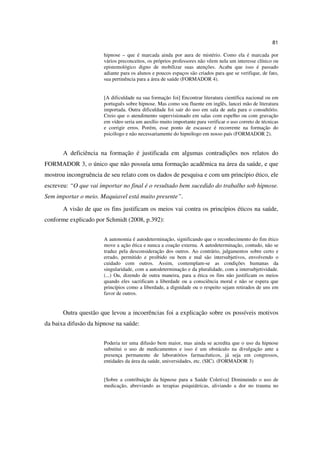 81

                       hipnose – que é marcada ainda por aura de mistério. Como ela é marcada por
                       vários preconceitos, os próprios professores não vêem nela um interesse clínico ou
                       epistemológico digno de mobilizar suas atenções. Acaba que isso é passado
                       adiante para os alunos e poucos espaços são criados para que se verifique, de fato,
                       sua pertinência para a área de saúde (FORMADOR 4).


                       [A dificuldade na sua formação foi] Encontrar literatura científica nacional ou em
                       português sobre hipnose. Mas como sou fluente em inglês, lancei mão de literatura
                       importada. Outra dificuldade foi sair do uso em sala de aula para o consultório.
                       Creio que o atendimento supervisionado em salas com espelho ou com gravação
                       em vídeo seria um auxílio muito importante para verificar o uso correto de técnicas
                       e corrigir erros. Porém, esse ponto de escassez é recorrente na formação do
                       psicólogo e não necessariamente do hipnólogo em nosso país (FORMADOR 2).


       A deficiência na formação é justificada em algumas contradições nos relatos do
FORMADOR 3, o único que não possuía uma formação acadêmica na área da saúde, e que
mostrou incongruência de seu relato com os dados de pesquisa e com um princípio ético, ele
escreveu: “O que vai importar no final é o resultado bem sucedido do trabalho sob hipnose.
Sem importar o meio. Maquiavel está muito presente”.
       A visão de que os fins justificam os meios vai contra os princípios éticos na saúde,
conforme explicado por Schmidt (2008, p.392):


                       A autonomia é autodeterminação, significando que o reconhecimento do fim ético
                       move a ação ética e nunca a coação externa. A autodeterminação, contudo, não se
                       traduz pela desconsideração dos outros. Ao contrário, julgamentos sobre certo e
                       errado, permitido e proibido ou bem e mal são intersubjetivos, envolvendo o
                       cuidado com outros. Assim, contemplam-se as condições humanas da
                       singularidade, com a autodeterminação e da pluralidade, com a intersubjetividade.
                       (...) Ou, dizendo de outra maneira, para a ética os fins não justificam os meios
                       quando eles sacrificam a liberdade ou a consciência moral e não se espera que
                       princípios como a liberdade, a dignidade ou o respeito sejam retirados de uns em
                       favor de outros.


       Outra questão que levou a incoerências foi a explicação sobre os possíveis motivos
da baixa difusão da hipnose na saúde:


                       Poderia ter uma difusão bem maior, mas ainda se acredita que o uso da hipnose
                       substitui o uso de medicamentos e isso é um obstáculo na divulgação ante a
                       presença permanente de laboratórios farmacêuticos, já seja em congressos,
                       entidades da área da saúde, universidades, etc. (SIC). (FORMADOR 3)


                       [Sobre a contribuição da hipnose para a Saúde Coletiva] Diminuindo o uso de
                       medicação, abreviando as terapias psiquiátricas, aliviando a dor no trauma no
 