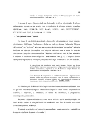 82

                        câncer e na cirurgia. Multiplicando serviços de efetiva auto-ajuda, para muitas
                        diferentes performances. (FORMADOR 1)


       A crença de que a hipnose ajuda na diminuição, e até na substituição, de alguns
medicamentos encontra-se de acordo com os resultados de algumas recentes pesquisas
(GRAHAM, 2008; KESSLER, 2005; LANG; ROSEN, 2001; MONTGOMERY;
BOVBJERG et al., 2007; SUGARMAN, L.I., 1996).

 c) Concepções e Saúde Coletiva

       Ao longo de sua história conceitual, a hipnose foi influenciada por várias vertentes
psicológicas e biológicas. Atualmente, a linha que mais se destaca é chamada “hipnose
ericksoniana”, ou “moderna”. Marcada por uma atuação intitulada de “naturalista”, pois visa
direcionar os recursos psicológicos dos próprios pacientes para a busca de soluções
centradas nas competências desses sujeitos. “Não é necessário trazer nada de fora, pois todas
as respostas se encontram dentro da pessoa.” (O´HANLON, 1994, p.19). O terapeuta passa a
ser responsável por criar as condições para que as mudanças aconteçam, e não por mudá-los.


                        A categorização das abordagens pode variar bastante. Entendo um divisor
                        epistemológico importante quando pensamos a hipnose como clássica (diretiva) e
                        moderna (auto-hipnose, sugestiva). O uso da técnica é sempre baseado nas
                        premissas teóricas do hipnólogo. (FORMADOR 2)


                        Cada abordagem de compreensão do Ser Humano entenderá a hipnose de uma
                        maneira, embora seja induzida de maneira igual ou similar, independendo da
                        abordagem. Entretanto, o material psíquico será compreendido e trabalhado de
                        maneiras, por vezes, completamente diferentes. (FORMADOR 5)


       As contribuições de Milton Erickson para o conhecimento vão além da hipnose, uma
vez que suas obras tiveram impacto sobre outros campos do saber, como a terapia familiar
sistêmica, a lingüística, a cibernética, as teorias da informação, a programação
neurolinguística, entre outros.
       Enquanto a hipnose clássica teve como marco teórico a teoria neurohipnológica, de
James Braid, e a teoria de inibição cortical, de Ivan Pavlov, uma linha de estudos associada à
Escola de Salpêtrière, na França.
       O modelo neurológico pavloviano forneceu as bases para a concepção e metodologia
da hipnose, conforme destacou o Formador 7:
 