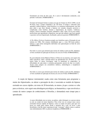 84

                      Geralmente em torno de dois anos. Se o curso é devidamente conduzido, esse
                      período é suficiente. (FORMADOR 4)


                      O tempo de formação formal, na época em que me formei nos EUA (1998), era de
                      90 horas, hoje o tempo estipulado é de 120 horas. O tempo é suficiente para
                      aprender a induzir hipnose, contar histórias e se comunicar indiretamente, mas não
                      para saber o que fazer durante a hipnose em variadas situações possíveis e
                      complicadas como lembrar, durante a hipermnésia, de traições, violências,
                      torturas, críticas constantes, desamor, abandono e afins. Aliás, isso eu ouvi muito:
                      profissionais que aprenderam a hipnotizar, mas que não sabiam o que fazer quando
                      o paciente estivesse hipnotizado, facilitando a piora do paciente (FORMADOR 5).


                      A The Milton Erickson Fundation propôs um Guidelines para a Formação de um
                      mínimo de 120hs. Nós estamos trabalhando aqui (...) com 360 horas prático-
                      teóricas, o que inclui monografia individual com apresentação ao final de curso
                      (FORMADOR 1).


                      Em todos os cursos que ministrei para turmas de médicos (perto de 50), obtinham-
                      se bons resultados de aplicação da técnica em cerca de 30 dias (FORMADOR 6).


                      Eu, pessoalmente ensino Hipnose Pratica e Clínica [à sua maneira, sem seguir uma
                      linha específica], onde o período básico de aprendizado leva 28 horas +/-, mas
                      temos todos os meses reciclagem, onde se pranteiam os empecilhos, as
                      dificuldades de cada aluno e consultas permanentes através de chat, ou e-mails.
                      Assim como estágios em consultórios médicos, odontológicos e terapêuticos
                      (FORMADOR 3).


                      Em todos os cursos que ministrei para turmas de médicos (perto de 50), obtinham-
                      se bons resultados de aplicação da técnica em cerca de 30 dias (FORMADOR 7).


       A noção de hipnose instrumental, usada como uma ferramenta para programar a
mente dos hipnotizados, ou alterar a percepção da dor, é associada ao modelo de hipnose
ensinada nos cursos rápidos, em torno de 28 horas/aula, ou menos, já que o ensino se volta
para as técnicas, sem seguir uma abordagem psicológica, ou humanística, o que envolveria o
contato de outros campos do conhecimento e filosofias, e demandaria mais tempo para o
aprendizado:


                      A maior dificuldade esta no treino, na prática, saber distinguir se a pessoa entrou
                      ou não no estado de transe hipnótico. Para evitar isso eu começo meus cursos
                      ensinando técnicas rápidas de hipnose, como as usadas em palco, para que isso
                      possa ser usado pelos alunos desde o primeiro dia o que vai levar a uma
                      desinibição e dar-lhe maior segurança de que “consegue”, depois vamos a analisar
                      mais detenidamente (SIC) as praticas terapêuticas (FORMADOR 3).
 