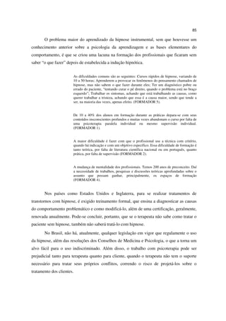 85

       O problema maior do aprendizado da hipnose instrumental, sem que houvesse um
conhecimento anterior sobre a psicologia da aprendizagem e as bases elementares do
comportamento, é que se criou uma lacuna na formação dos profissionais que ficaram sem
saber “o que fazer” depois de estabelecida a indução hipnótica.


                       As dificuldades comuns são as seguintes: Cursos rápidos de hipnose, variando de
                       10 a 50 horas; Aprenderem a provocar os fenômenos do pensamento chamados de
                       hipnose, mas não sabem o que fazer durante eles; Ter um diagnóstico pobre ou
                       errado do paciente, “tentando curar o pé direito, quando o problema está no braço
                       esquerdo”; Trabalhar os sintomas, achando que está trabalhando as causas, como
                       querer trabalhar a tristeza, achando que essa é a causa maior, sendo que tende a
                       ser, na maioria das vezes, apenas efeito. (FORMADOR 5).


                       De 10 a 40% dos alunos em formação durante as práticas depara-se com seus
                       conteúdos insconscientes profundos e muitas vezes abandonam o curso por falta de
                       uma psicoterapia paralela individual ou mesmo supervisão individual.
                       (FORMADOR 1).


                       A maior dificuldade é fazer com que o profissional use a técnica com critério,
                       quando há indicação e com um objetivo específico. Essa dificuldade de formação é
                       tanto teórica, por falta de literatura científica nacional ou em português, quanto
                       prática, por falta de supervisão (FORMADOR 2).


                       A mudança de mentalidade dos profissionais. Temos 200 anos de preconceito. Daí
                       a necessidade de trabalhos, pesquisas e discussões teóricas aprofundadas sobre o
                       assunto que possam ganhar, principalmente, os espaços de formação
                       (FORMADOR 4).


       Nos países como Estados Unidos e Inglaterra, para se realizar tratamentos de
transtornos com hipnose, é exigido treinamento formal, que ensina a diagnosticar as causas
do comportamento problemático e como modificá-lo, além de uma certificação, geralmente,
renovada anualmente. Pode-se concluir, portanto, que se o terapeuta não sabe como tratar o
paciente sem hipnose, também não saberá tratá-lo com hipnose.
       No Brasil, não há, atualmente, qualquer legislação em vigor que regulamente o uso
da hipnose, além das resoluções dos Conselhos de Medicina e Psicologia, o que a torna um
alvo fácil para o uso indiscriminado. Além disso, o trabalho com psicoterapia pode ser
prejudicial tanto para terapeuta quanto para cliente, quando o terapeuta não tem o suporte
necessário para tratar seus próprios conflitos, correndo o risco de projetá-los sobre o
tratamento dos clientes.
 