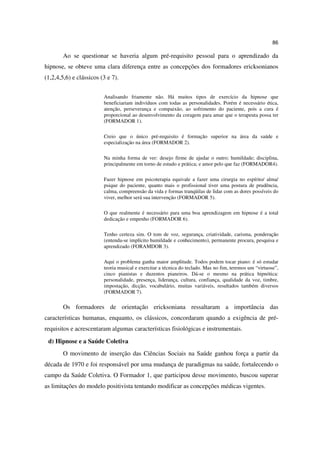 86

        Ao se questionar se haveria algum pré-requisito pessoal para o aprendizado da
hipnose, se obteve uma clara diferença entre as concepções dos formadores ericksonianos
(1,2,4,5,6) e clássicos (3 e 7).


                         Analisando friamente não. Há muitos tipos de exercício da hipnose que
                         beneficiariam indivíduos com todas as personalidades. Porém é necessário ética,
                         atenção, perseverança e compaixão, ao sofrimento do paciente, pois a cura é
                         proporcional ao desenvolvimento da coragem para amar que o terapeuta possa ter
                         (FORMADOR 1).

                         Creio que o único pré-requisito é formação superior na área da saúde e
                         especialização na área (FORMADOR 2).

                         Na minha forma de ver: desejo firme de ajudar o outro; humildade; disciplina,
                         principalmente em torno de estudo e prática; e amor pelo que faz (FORMADOR4).

                         Fazer hipnose em psicoterapia equivale a fazer uma cirurgia no espírito/ alma/
                         psique do paciente, quanto mais o profissional tiver uma postura de prudência,
                         calma, compreensão da vida e formas tranqüilas de lidar com as dores possíveis do
                         viver, melhor será sua intervenção (FORMADOR 5).

                         O que realmente é necessário para uma boa aprendizagem em hipnose é a total
                         dedicação e empenho (FORMADOR 6).

                         Tenho certeza sim. O tom de voz, segurança, criatividade, carisma, ponderação
                         (entenda-se implícito humildade e conhecimento), permanente procura, pesquisa e
                         aprendizado (FORAMDOR 3).

                         Aqui o problema ganha maior amplitude. Todos podem tocar piano: é só estudar
                         teoria musical e exercitar a técnica do teclado. Mas no fim, teremos um “virtuose”,
                         cinco pianistas e duzentos pianeiros. Dá-se o mesmo na prática hipnótica:
                         personalidade, presença, liderança, cultura, confiança, qualidade da voz, timbre,
                         impostação, dicção, vocabulário, muitas variáveis, resultados também diversos
                         (FORMADOR 7).

        Os formadores de orientação ericksoniana ressaltaram a importância das
características humanas, enquanto, os clássicos, concordaram quando a exigência de pré-
requisitos e acrescentaram algumas características fisiológicas e instrumentais.

 d) Hipnose e a Saúde Coletiva
        O movimento de inserção das Ciências Sociais na Saúde ganhou força a partir da
década de 1970 e foi responsável por uma mudança de paradigmas na saúde, fortalecendo o
campo da Saúde Coletiva. O Formador 1, que participou desse movimento, buscou superar
as limitações do modelo positivista tentando modificar as concepções médicas vigentes.
 