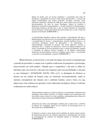 87

                       Depois de decidir criar um serviço terapêutico e comunitário para tratar de
                       abusadores e dependentes de álcool e outras drogas denominadas (...) formei uma
                       equipe interdisciplinar com médico psiquiatra, psicólogo, assistente social,
                       educadores enfermeiro. Definido em 1986 que o marco teórico desse serviço seria
                       não-psicanalítico, fui atrás de outras abordagens. Depois de localizar o
                       Humanismo Existencial Logoterapêutico, a Terapia Cognitiva Comportamental e
                       Psicoterapia Sistêmica, descobri que os que os estados alterados de consciência
                       através da hipnose seriam imensamente úteis para desintoxicar e curar a Alma dos
                       pacientes toxicômanos (FORMADOR 1).


                       A fenomenologia hipnótica expressa pelo paciente é especialmente útil para o
                       Hipnoterapeuta, que aproveita esse rico momento de mudança interior para realizar
                       a ressignificação de crenças e comportamentos, tratando problemas físicos e ou
                       emocionais emergentes através da hipnoanálise e da hipnoterapia. A
                       sugestionalidade, aumentada do paciente pelo transe hipnótico, favorece a
                       exploração ética e conjunta de alternativas, através do diálogo terapêutico sob
                       transe, encontrando-se diversas alternativas para a solução de problemas, segundo
                       a orientação da Hipnose Clássica Européia ou da Hipnose Ericksoniana
                       Americana. O transe hipnótico favorece os diálogos mente-corpo (...) favorecendo
                       os processos de autoregulação e autocura (FORMADOR 1).


       Milton Erickson, ao desenvolver o seu estilo de terapia, não aceitou a orientação para
o passado da psicanálise e rompeu com os padrões tradicionais da psiquiatria e psicoterapia,
desenvolvendo um estilo próprio, “dirigido para a competência e não para as falhas do
indivíduo; para seus recursos e não para suas fraquezas; para suas possibilidades e não para
as suas limitações.” (O´HANLON; DAVIS, 1994, p.11). A abordagem de Erickson se
baseiou em um modelo de homem como ser localizado socioculturalmente, sendo os
sintomas conseqüências das relações com o ambiente familiar, social e físico, ou seja,
adotou uma visão sistêmica em oposição à visão reducionista da hipnose clássica. Conforme
evidenciado nos relatos abaixo:


                       Tradicionalmente a hipnose é usada na medicina e na odontologia, sobretudo numa
                       abordagem mais diretiva (clássica). O enfoque moderno [ou ericksoniano] tem
                       sido melhor aceito, inclusive no meio acadêmico, principalmente por esforços de
                       profissionais de linha ericksoniana (FORMADOR 2).


                        [Erickson] que deixou uma abordagem completa para a prática ética e científica
                       da hipnose em consultório dentro de um contexto de psicoterapia breve, ou
                       intervenção breve (FORMADOR 1).


                       [A hipnose] se presta a trazer algum tipo de melhoria do sujeito consigo mesmo,
                       de proporcionar processos de mudança significativos (principalmente em termos
                       de reconfiguração de sentidos) em demandas ligadas ao sofrimento humano
                       (FORMADOR 4).
 