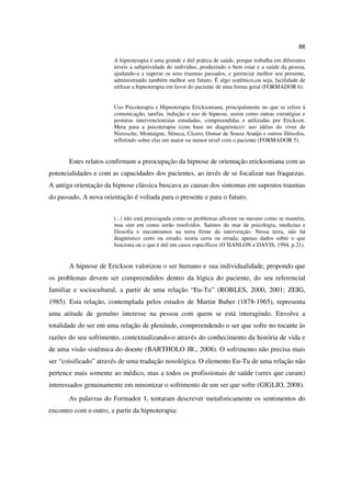 88

                       A hipnoterapia é uma grande e útil prática de saúde, porque trabalha em diferentes
                       níveis a subjetividade do indivíduo, produzindo o bem estar e a saúde da pessoa,
                       ajudando-a a superar os seus traumas passados, e gerenciar melhor seu presente,
                       administrando também melhor seu futuro. É algo sistêmico,ou seja, facilidade de
                       utilizar a hipnoterapia em favor do paciente de uma forma geral (FORMADOR 6).


                       Uso Psicoterapia e Hipnoterapia Ericksoniana, principalmente no que se refere à
                       comunicação, tarefas, indução e uso de hipnose, assim como outras estratégias e
                       posturas intervencionistas estudadas, compreendidas e utilizadas por Erickson.
                       Meta para a psicoterapia (com base no diagnóstico): uso idéias do viver de
                       Nietzsche, Montaigne, Sêneca, Cícero, Osmar de Souza Araújo e outros filósofos,
                       refletindo sobre elas em maior ou menor nível com o paciente (FORMADOR 5).


       Estes relatos confirmam a preocupação da hipnose de orientação ericksoniana com as
potencialidades e com as capacidades dos pacientes, ao invés de se focalizar nas fraquezas.
A antiga orientação da hipnose clássica buscava as causas dos sintomas em supostos traumas
do passado. A nova orientação é voltada para o presente e para o futuro.


                       (...) não está preocupada como os problemas afloram ou mesmo como se mantém,
                       mas sim em como serão resolvidos. Saímos do mar de psicologia, medicina e
                       filosofia e encontramos na terra firme da intervenção. Nessa terra, não há
                       diagnóstico certo ou errado, teoria certa ou errada; apenas dados sobre o que
                       funciona ou o que é útil em casos específicos (O´HANLON e DAVIS, 1994, p.21).


       A hipnose de Erickson valorizou o ser humano e sua individualidade, propondo que
os problemas devem ser compreendidos dentro da lógica do paciente, do seu referencial
familiar e sociocultural, a partir de uma relação “Eu-Tu” (ROBLES, 2000, 2001; ZEIG,
1985). Esta relação, contemplada pelos estudos de Martin Buber (1878-1965), representa
uma atitude de genuíno interesse na pessoa com quem se está interagindo. Envolve a
totalidade do ser em uma relação de plenitude, compreendendo o ser que sofre no tocante às
razões do seu sofrimento, contextualizando-o através do conhecimento da história de vida e
de uma visão sistêmica do doente (BARTHOLO JR., 2008). O sofrimento não precisa mais
ser “coisificado” através de uma tradução nosológica. O elemento Eu-Tu de uma relação não
pertence mais somente ao médico, mas a todos os profissionais de saúde (seres que curam)
interessados genuinamente em minimizar o sofrimento de um ser que sofre (GIGLIO, 2008).
       As palavras do Formador 1, tentaram descrever metaforicamente os sentimentos do
encontro com o outro, a partir da hipnoterapia:
 