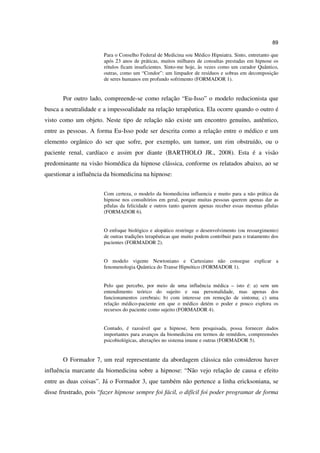 89

                       Para o Conselho Federal de Medicina sou Médico Hipniatra. Sinto, entretanto que
                       após 23 anos de práticas, muitos milhares de consultas prestadas em hipnose os
                       rótulos ficam insuficientes. Sinto-me hoje, às vezes como um curador Quântico,
                       outras, como um “Condor”: um limpador de resíduos e sobras em decomposição
                       de seres humanos em profundo sofrimento (FORMADOR 1).


       Por outro lado, compreende-se como relação “Eu-Isso” o modelo reducionista que
busca a neutralidade e a impessoalidade na relação terapêutica. Ela ocorre quando o outro é
visto como um objeto. Neste tipo de relação não existe um encontro genuíno, autêntico,
entre as pessoas. A forma Eu-Isso pode ser descrita como a relação entre o médico e um
elemento orgânico do ser que sofre, por exemplo, um tumor, um rim obstruído, ou o
paciente renal, cardíaco e assim por diante (BARTHOLO JR., 2008). Esta é a visão
predominante na visão biomédica da hipnose clássica, conforme os relatados abaixo, ao se
questionar a influência da biomedicina na hipnose:


                       Com certeza, o modelo da biomedicina influencia e muito para a não prática da
                       hipnose nos consultórios em geral, porque muitas pessoas querem apenas dar as
                       pílulas da felicidade e outros tanto querem apenas receber essas mesmas pílulas
                       (FORMADOR 6).


                       O enfoque biológico e alopático restringe o desenvolvimento (ou ressurgimento)
                       de outras tradições terapêuticas que muito podem contribuir para o tratamento dos
                       pacientes (FORMADOR 2).


                       O modelo vigente Newtoniano e Cartesiano não consegue explicar a
                       fenomenologia Quântica do Transe Hipnótico (FORMADOR 1).


                       Pelo que percebo, por meio de uma influência médica – isto é: a) sem um
                       entendimento teórico do sujeito e sua personalidade, mas apenas dos
                       funcionamentos cerebrais; b) com interesse em remoção de sintoma; c) uma
                       relação médico-paciente em que o médico detém o poder e pouco explora os
                       recursos do paciente como sujeito (FORMADOR 4).


                       Contudo, é razoável que a hipnose, bem pesquisada, possa fornecer dados
                       importantes para avanços da biomedicina em termos de remédios, compreensões
                       psicobiológicas, alterações no sistema imune e outras (FORMADOR 5).


       O Formador 7, um real representante da abordagem clássica não considerou haver
influência marcante da biomedicina sobre a hipnose: “Não vejo relação de causa e efeito
entre as duas coisas”. Já o Formador 3, que também não pertence a linha ericksoniana, se
disse frustrado, pois “fazer hipnose sempre foi fácil, o difícil foi poder programar de forma
 