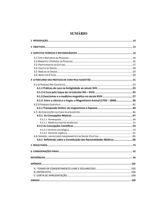 SUMÁRIO
1 INTRODUÇÃO........................................................................................................................ 10

2 OBJETIVOS ............................................................................................................................ 13

3 ASPECTOS TEÓRICOS E METODOLÓGICOS .............................................................................. 14
    3.1 TIPO E NATUREZA DA PESQUISA ...................................................................................... 14
    3.2 AMBIENTE E PERÍODO DA PESQUISA ................................................................................. 16
    3.3 PARTICIPANTES DO ESTUDO ........................................................................................... 17
    3.4 COLETA DE DADOS....................................................................................................... 18
    3.5 ANÁLISE DE DADOS ...................................................................................................... 19
    3.6 ASPECTOS ÉTICOS ........................................................................................................ 20
4 O PERCURSO DAS PRÁTICAS DE CURA PELA SUGESTÃO ........................................................... 21
    4.1 O PERÍODO PRÉ-CIENTÍFICO ........................................................................................... 23
       4.1.1 Práticas de cura na Antigüidade ao século XVII .............................................. 23
       4.1.2 A Cura pelo toque do rei (séculos XIII – XVII) ................................................. 25
       4.1.3 Exorcismos e a medicina magnética no século XVIII ....................................... 27
       4.1.4 Entre a ciência e a magia: o Magnetismo Animal (1750 – 1840) ..................... 30
    4.2 O PERÍODO CIENTÍFICO ................................................................................................. 42
       4.2.1 Transpondo limites: do magnetismo à hipnose.............................................. 44
    4.3 AS CONCEPÇÕES DA CURA PELA SUGESTÃO ....................................................................... 46
       4.3.1 As Concepções Místicas ............................................................................... 47
            4.3.1.1 Homeopatia............................................................................................................... 49
            4.3.1.2 Medicina Espírita Kardecista ..................................................................................... 51
        4.3.2 As Concepções Científicas ............................................................................. 53
            4.3.2.1 Vertente psicológica................................................................................................... 53
            4.3.3.2 Vertente orgânica...................................................................................................... 61
    4.4 HIPNOSE: UM RECURSO PARADIGMÁTICO NA SAÚDE COLETIVA .............................................. 65
       4.4.1 Refletindo sobre a Constituição das Racionalidades Médicas ........................ 66
5 RESULTADOS......................................................................................................................... 74

6 CONSIDERAÇÕES FINAIS ........................................................................................................ 92

REFERÊNCIAS ............................................................................................................................ 94

APÊNDICE ............................................................................................................................... 105
    A - TERMO DE CONSENTIMENTO LIVRE E ESCLARECIDO ................................................ 105
    B- ENTREVISTA ............................................................................................................ 106
    C- CARTA DE APRESENTAÇÃO....................................................................................... 108
ANEXOS ................................................................................................................................. 109
 