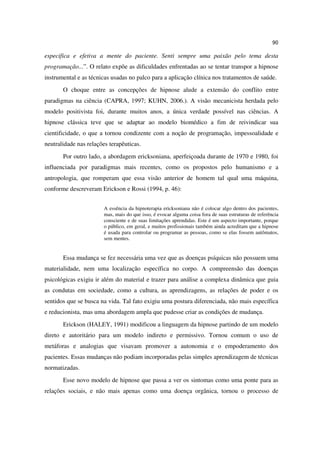 90

especifica e efetiva a mente do paciente. Senti sempre uma paixão pelo tema desta
programação...”. O relato expõe as dificuldades enfrentadas ao se tentar transpor a hipnose
instrumental e as técnicas usadas no palco para a aplicação clínica nos tratamentos de saúde.
       O choque entre as concepções de hipnose alude a extensão do conflito entre
paradigmas na ciência (CAPRA, 1997; KUHN, 2006.). A visão mecanicista herdada pelo
modelo positivista foi, durante muitos anos, a única verdade possível nas ciências. A
hipnose clássica teve que se adaptar ao modelo biomédico a fim de reivindicar sua
cientificidade, o que a tornou condizente com a noção de programação, impessoalidade e
neutralidade nas relações terapêuticas.
       Por outro lado, a abordagem ericksoniana, aperfeiçoada durante de 1970 e 1980, foi
influenciada por paradigmas mais recentes, como os propostos pelo humanismo e a
antropologia, que romperam que essa visão anterior de homem tal qual uma máquina,
conforme descreveram Erickson e Rossi (1994, p. 46):


                        A essência da hipnoterapia ericksoniana não é colocar algo dentro dos pacientes,
                        mas, mais do que isso, é evocar alguma coisa fora de suas estruturas de referência
                        consciente e de suas limitações aprendidas. Este é um aspecto importante, porque
                        o público, em geral, e muitos profissionais também ainda acreditam que a hipnose
                        é usada para controlar ou programar as pessoas, como se elas fossem autômatos,
                        sem mentes.


       Essa mudança se fez necessária uma vez que as doenças psíquicas não possuem uma
materialidade, nem uma localização específica no corpo. A compreensão das doenças
psicológicas exigiu ir além do material e trazer para análise a complexa dinâmica que guia
as condutas em sociedade, como a cultura, as aprendizagens, as relações de poder e os
sentidos que se busca na vida. Tal fato exigiu uma postura diferenciada, não mais específica
e reducionista, mas uma abordagem ampla que pudesse criar as condições de mudança.
       Erickson (HALEY, 1991) modificou a linguagem da hipnose partindo de um modelo
direto e autoritário para um modelo indireto e permissivo. Tornou comum o uso de
metáforas e analogias que visavam promover a autonomia e o empoderamento dos
pacientes. Essas mudanças não podiam incorporadas pelas simples aprendizagem de técnicas
normatizadas.
       Esse novo modelo de hipnose que passa a ver os sintomas como uma ponte para as
relações sociais, e não mais apenas como uma doença orgânica, tornou o processo de
 