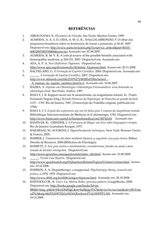 94

                                     REFERÊNCIAS
1.    ABBAGNANO, N. Dicionário de Filosofia. São Paulo: Martins Fontes, 1999.
2.    ALMEIDA, A. A. S. D.; ODA, A. M. G. R.; DALGALARRONDO, P. O olhar dos
      psiquiatras brasileiros sobre os fenômenos de transe e possessão. p.34-41. 2007
      Disponível em: http://www.scielo.br/scielo.php?script=sci_arttext&pid=S0101-
      60832007000700006&nrm=iso Acessado em: 07.08.2007.
3.    ALMEIDA, R. M. V. R. A critical review of the possible benefits associated with
      homeopathic medicine. p.324-331. 2003 Disponível em. Acessado em:
4.    APA, A. P. A. New Definition: Hypnosis. Disponível em:
      http://www.apa.org/divisions/div30/define_hypnosis.html. Acesso em: 20.11.2008.
5.    BACHELARD, G. A Formação do Espírito Científico. 2006. Disponível em. Acessado em:
6.    ______. A Formação do Espírito Científico. 2007. Disponível em:
      http://www.4shared.com/file/21076272/80282ef5/Bachelard_-
      _A_formao_do_esprito_cientfico.html?s=1. Acessado em: 10.06.2007.
7.    BADRA, Á. Hipnose em Odontologia e Odontologia Psicossomática: nova dimensão na
      odontologia atual. São Paulo: Andrei, 1987.
8.    BAILLY, J. B. Rapport secret sur le mesmérisme, ou magnétisme animal. In: Prado,
      Fernando Negrão (Org.) Revisão Histórica da Hipnologia: de Paracelso ao grande declínio
      1529 - 1789. Rio de Janeiro, 1967. (Transcrição do Trabalho original, publicado em
      1784).
9.    BAILLY, J. S. Exposé des expériences qui ont été faites pour l'examen du magnétisme animal.
      Bibliothèque Interuniversitaire de Medicine et d´odontologie, 1782. Disponível em:
      http://www.bium.univ-paris5.fr/histmed/medica/cote?40742x01 Acessado em:
10.   BANDLER, R.; GRINDER, J. A Estrutura da Magia: um livro sobre linguagem e terapia.
      Rio de Janeiro: Guanabara Koogan, 1977.
11.   BARABASZ, M.; WATKINS, J. Hypnotherapeutic techniques. New York: Brunner Taylor
      & Francis, 2005.
12.   BARBER, J. Tratamiento del dolor mediante hipnosis y sugestión: una guía clínica. Bilbao:
      Desclée de Brouwer, 2000.(Biblioteca de Psicología).
13.   BARRETT, S. Seu guia contra o charlatanismo, curandeirismo, fraudes na saúde e para
      tomada de decisões inteligentes. Disponível em:
      http://www.geocities.com/quackwatch/index_old.html. Acesso em: 10.08.2008.
14.   ______. Victim Case Reports. Disponível em:
      http://www.quackwatch.org/01QuackeryRelatedTopics/Victims/victims.html. Acesso
      em: 10.10.2008.
15.   BARRIOS, A. A. Hypnotherapy: a reappraisal. Phychoterapy: theory, research and
      pratice, n.1970. 1970 Disponível em:
      http://www.sbhh.org.br/sbhh/artigos+hipnose.html. Acessado em: 20.10.2008.
16.   BARTHOLO JR., R. Você e Eu: Martin Buber, presença palavra. GoogleBooks, 2008.
      Disponível em: http://books.google.com/books?hl=pt-
      BR&lr=lang_pt&id=Hfce43fdtSgC&oi=fnd&pg=PA7&dq=eu+tu+eu+isso&ots=yBvUms
      oZNA&sig=kkZ5UbWTQcLeNOcGKwJnxwPYuLM#PPP1,M1. Acessado em:
      10.11.2008.
 