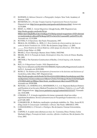 95

17.   BATESON, G. Balinese Character: a Photographic Analysis. New York: Academy of
      Sciences, 1942.
18.   BEYERTEIN, B. L. Por Que Terapias Espúrias Freqüentemente Parecem Funcionar
      Disponível em: http://www.geocities.com/quackwatch/altcrenca.html. Acesso em:
      12.10.2008.
19.   BINET, A.; FÉRÉ, C. Animal Magnetism. Gloogle books, 2008. Disponível em:
      http://books.google.com/books?hl=pt-
      BR&lr=&id=lZjlqIQIRycC&oi=fnd&pg=PA33&dq=animal+magnetism+AND+alternati
      ve+medicine&ots=uBeuzQP9e3&sig=h9P5Vw5eGsYbLTouenm8Dl_jmDs#PPA1,M1.
      Acessado em: 12.10.2008.
20.   BLYTHE, P. O Hipnotismo. São Paulo: Pensamento, 1997.
21.   BRAGA, M.; GUERRA, A.; REIS, J. C. Breve história da ciência moderna: das luzes ao
      sonho do doutor Frankstein (séc. XVIII). Rio de Janeiro: Jorge Zahar, v.3, 2005.
22.   ______. Breve História da Ciência Moderna: a belle-époque da ciência (séc. XIX). Rio de
      Janeiro: Jorge Zahar v.4, 2008.
23.   BRAID, J. Neuro Hipnologia. Buenos Aires: Poblet, 1843/1960.
24.   BRASIL, M. D. S. Promoção da Saúde, Declaração de Alma-Ata, Carta de Ottawa. Brasília,
      DF, 2001.
25.   BRUNER, J. The Narrative Construction of Reality. Critical Inquiry, n.18, Autumn.
      1991.
26.   BUÉ, A. O Magnetismo Curador. 1919. Disponível em:
      http://www.4shared.com/file/43417253/3884b49c/AlphonseBueMagnetismoCurador.h
      tml?s=1. Acessado em: 20.09.2008.
27.   BUSH, G. The Relation of the developments of mesmerism to the doctrines and disclosures of
      Swedenborg. John Allen, 1847. Disponível em:
      http://books.google.com.br/books?id=Hrw0AAAAMAAJ&dq=Swedenborg+and+Mes
      mer&printsec=frontcover&source=bl&ots=CPmEc7NYfA&sig=OG4se7UEteNkD2gijN
      n721XR43w&hl=pt-BR&sa=X&oi=book_result&resnum=4&ct=result#PPR1,M1.
      Acessado em: 09.08.2008.
28.   BUTLER, L. D.; SYMONS, B. K.; HENDERSON, S. L. et al. Hypnosis Reduces Distress
      and Duration of an Invasive Medical Procedure for Children. Pediatrics, n.1, p.e77-e85.
      2005 Disponível em: http://www.pediatrics.org/cgi/content/full/115/1/e77. Acessado
      em: 10.02.2008.
29.   CÂMARA, F. P. A função reguladora do transe e possessão ritual nos cultos
      espiritistas brasileiros. Revista Latinoamericana de Psicopatologia Fundamental, v.4, n.1,
      p.617-628. 2005.
30.   CAMARGO JR., K. Medicina, medicação e produção simbólica. In: Pitta, Aurea M. R.
      (Org.) Saúde & Comunicação: visibilidades e silêncios. São Paulo: ABRASCO, 1995.
31.   CANGUILHEM, G. O Normal e o Patológico. Rio de Janeiro: Forense Universitária,
      2000.
32.   CAPONI, S. A saúde como abertura ao risco. In: Czeresnia, Dina e Freitas, Carlos
      Machado (Orgs.). Promoção da Saúde: conceitos, reflexões e tendências. Rio de Janeiro: Fio
      Cruz, 2003.
 
