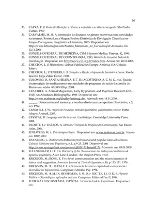 96

33.   CAPRA, F. O Ponto de Mutação: a ciência, a sociedade e a cultura emergente. São Paulo:
      Cultrix, 1997.
34.   CARVALHO, M. M. A construção do discurso no gênero entrevista com convidados
      na internet. Revista Letra Magna: Revista Eletrônica de Divulgação Científica em
      Língua Portuguesa, Lingüística e Literatura, 2005. Disponível em:
      http://www.letramagna.com/Marcio_Marconato_de_Carvalho.pdf Acessado em:
      12.11.2008
35.   CONSELHO FEDERAL DE MEDICINA, CFM. Hipnose Médica. Parecer. 42, 1999.
36.   CONSELHO FEDERAL DE ODONTOLOGIA, CFO. Website do Conselho Federal de
      Odontologia. Disponível em: http://www.cfo.org.br/index.htm. Acesso em: 20.10.2008.
37.   CHERTOK, L. O Hipnotismo. Lisboa: Publicações Europa-América, SD.(Coleção
      Saber).
38.   CHERTOK, L.; STENGERS, I. O Coração e a Razão: a hipnose de Lavoisier a Lacan. Rio de
      Janeiro: Jorge Zahar Editor, 1990.
39.   COLOMBO, D.; SANTA HELENA, E. T. D.; AGOSTINHO, A. C. M. G. et al. Padrão
      de prescrição de medicamentos nas unidades de programa de saúde da família de
      Blumenau: scielo. 40: 549-558 p. 2004.
40.   CRABTREE, A. Animal Magnetism, Early Hypnotism, and Psychical Research,1766 –
      1925: An Annotated Bibliography. 1988 Disponível em:
      http://www.esalenctr.org/display/animag.cfm. Acessado em: 14.11.2008.
41.   ______. Dissociation and memory: a two-hundrede-year perspective Dissociation, v.5,
      n.3. 1992.
42.   CRESWELL, J. W. Projeto de Pesquisa: métodos qualitativo, quantitativo e misto. Porto
      Alegre: Artmed, 2007.
43.   CRYSTAL, D. Language and the internet. Cambridge: Cambridge University Press,
      2001.
44.   DUARTE, J. e BARROS, A. Método e Técnicas de Pesquisa em Comunicação. São Paulo:
      Atlas, 2006.
45.   EDELWEISS, M. L. Psicoterapias Breve. Disponível em: www.malomar.com.br. Acesso
      em: 10.05.2007.
46.   EISENBERG, L. Distinctions between professional and popular ideas of sickness
      Culture, Medicine and Psychiatry, n.1, p.9-23. 2004 Disponível em:
      http://www.springerlink.com/content/j81081714nkm6117/. Acessado em: 03.08.2008.
47.   ELLENBERGER, H. F. The Discovery of the Unconscious: the history and evolution od
      dynamic psychiatry. Allen Lane, London: The Pinguin Press, 1970.
48.   ERICKSON, M.; ROSSI, E. Two-level communication and the microdynamics of
      trance and suggestion. American Journal of Clinical Hypnosis, n.18, p.153-171. 1976.
49.   ERICKSON, M. H.; ROSSI, E. L. O Homem de Fevereiro: expandindo a consciência e
      identidade em hipnoterapia. Campinas: Editorial Psy, 1994.
50.   ERICKSON, M. H. M. D.; HERSHMAN, S. M. D. e SECTER, I. I. D. D. S. Hipnose
      Médica e Odontológica: aplicações práticas. Campinas: Editorial Psy II, 1994.
51.   EDITORA UNIVERSITÁRIA, ESPÍRITA. A Ciência Irmã do Espiritismo. Disponível
      em:
 