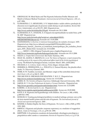 98

70.   GREENLEAF, M. Mind Styles and The Hypnotic Induction Profile: Measure and
      Match to Enhance Medical Treatment. American Journal of Clinical Hypnosis, v.49, n.1,
      p.87. 2006.
71.   GUIMARÃES, C. F.; MENEGHEL, S. N. Subjetividade e saúde coletiva: produção de
      discursos na re-significação do processo saúde-doença no pós-moderno. Revista Mal-
      Estar e Subjetividade, n.2, p.353-371. 2003 Disponível em:
      http://www.unifor.br/notitia/file/159.pdf. Acessado em: 20.11.2008.
72.   GUIMARÃES, H. P.; AVEZUM, Á. O impacto da espiritualidade na saúde física. p.88-
      94. 2007 Disponível em:
      http://www.scielo.br/scielo.php?script=sci_arttext&pid=S0101-
      60832007000700012&nrm=iso Acessado em: 15.05.2008.
73.   HAHNEMANN, S. Doctrine et traitement homeopathique des maladies chroniques. 1835.
      Disponível em: http://www.4shared.com/get/66693722/e4ce8561/yoxlee-
      Hahnemann_Samuel__Doctrine_et_traitement_homeopathique_des_maladies_chroni
      ques_1835-_Mulan.html. Acessado em: 10.10.2008.
74.   ______. MEDI-T, 1998. (Original Traduzido para o Inglês).Disponível em:
      http://www.homeoint.org/books/hahorgan/index.htm. Acessado em: 03.11.2008.
75.   HALEY, J. Terapia Não Convencional. São Paulo: Summus, 1991.
76.   HEAP, M.; ALDEN, P.; BROWN, R. J. et al. The Nature of Hypnosis: a report prepared by
      a working party at the request of the professional affairs board of the british psychological
      society. The British Psychological Society. Leicester: March. 2001. (10/03.2001)
77.   HELMAN, C. G. Cultura, Saúde e Doença. Porto Alegre: Artmed, 2006.
78.   HERMER, R.; PIDDINGTON, A. e POLLETA, G. Natural Mystery: the placebo effect.
      Asahi, Tv: Discovery Channel, 2001.
79.   HERR, H. W. Franklin, Lavoisier, and Mesmer: origin of the controlled clinical trial.
      Urol Oncol, v.23, n.5, p.346-51. 2005.
80.   THE MILTON H. ERICKSON FOUNDATION, T. M. E. F. Disponível em:
      http://www.erickson-foundation.org/. Acesso em: 10.10.2008.
81.   JAMES, W. The Varieties of Regious Experience. Edinburgh: Harvard University, 1902.
82.   JARVIS, W. T. Por Que Profissionais da Saúde se Tornam Charlatões. Disponível em:
      http://www.geocities.com/quackwatch/charlpro.html. Acesso em: 12.10.2008.
83.   KARDEC, A. Revista Espírita 1o. ano. Disponível em:
      http://www.espirito.org.br/portal/codificacao/re/1858/. Acesso em: 03.09.2008.
84.   KATZ, E. R. Hypnosis and hypnotherapy with children. The Lancet, v.348, n.9030,
      p.809-810. 1996.
85.   KESSLER, R. Treating psychological problems in medical settings: primary care as the
      de facto mental health system and the role of hypnosis. The International journal of
      clinical and experimental hypnosis. 2005 .
86.   KINDER, S. Hidden Depths: the Story of Hypnosis. The Lancet, v.360, n.9349, p.1992-
      1993. 2002.
87.   KIRSCH, I. Hypnosis and placebo: response expectancy as a mediator of suggestion
      effects. Anales de Psicologia, v.15, n.1, p.99-110. 1999.
88.   KRIPPNER, S. Os primeiros curadores da humanidade: abordagens psicológicas e
      psiquiátricas sobre xamãs e o xamanismo. Revista de Psiquiatria Clínica, n.1, p.17-24.
 