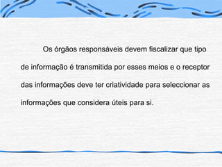 Os órgãos responsáveis devem fiscalizar que tipo de informação é transmitida por esses meios e o receptor das informações deve ter criatividade para seleccionar as informações que considera úteis para si.