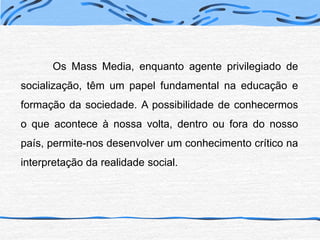 	Os Mass Media, enquanto agente privilegiado de socialização, têm um papel fundamental na educação e formação da sociedade. A possibilidade de conhecermos o que acontece à nossa volta, dentro ou fora do nosso país, permite-nos desenvolver um conhecimento crítico na interpretação da realidade social.