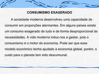 CONSUMISMO EXAGERADO		A sociedade moderna desenvolveu uma capacidade de consumir em proporções alarmantes. Em alguns países existe um consumo exagerado de tudo e de forma desproporcional às necessidades. A vida moderna induz-nos a gastar, pois o consumismo é o motor da economia. Pode ser que esse modelo económico tenha ajudado a economia global, porém, o custo para o planeta tem sido descomunal.