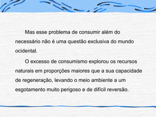 Mas esse problema de consumir além do necessário não é uma questão exclusiva do mundo ocidental.		O excesso de consumismo explorou os recursos naturais em proporções maiores que a sua capacidade de regeneração, levando o meio ambiente a um esgotamento muito perigoso e de difícil reversão.