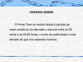 HORÁRIO NOBRE	O Prime Time ou horário Nobre é período de maior audiência da televisão e situa-se entre as 20 horas e as 24.00 horas, o custo da publicidade é mais elevado do que nos restantes horários.