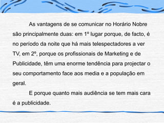 	As vantagens de se comunicar no Horário Nobre são principalmente duas: em 1º lugar porque, de facto, é no período da noite que há mais telespectadores a ver TV, em 2º, porque os profissionais de Marketing e de Publicidade, têm uma enorme tendência para projectar o seu comportamento face aos media e a população em geral.	E porque quanto mais audiência se tem mais cara é a publicidade.