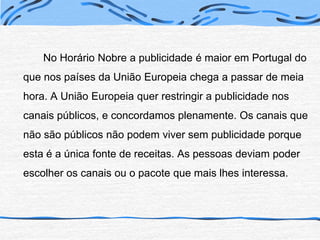 		No Horário Nobre a publicidade é maior em Portugal do que nos países da União Europeia chega a passar de meia hora. A União Europeia quer restringir a publicidade nos canais públicos, e concordamos plenamente. Os canais que não são públicos não podem viver sem publicidade porque esta é a única fonte de receitas. As pessoas deviam poder escolher os canais ou o pacote que mais lhes interessa.