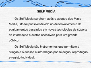 SELF MEDIAOs Self Media surgiram após o apogeu dos Mass Media, isto foi possível devido ao desenvolvimento de equipamentos baseados em novas tecnologias de suporte de informação a custos acessíveis para um grande público.		Os Self Media são instrumentos que permitem a criação e o acesso à informação por selecção, reprodução e registo individual.