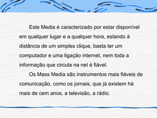 		Este Media é caracterizado por estar disponível em qualquer lugar e a qualquer hora, estando à distância de um simples clique, basta ter um computador e uma ligação internet, nem toda a informação que circula na net é fiável.		Os Mass Media são instrumentos mais fiáveis de comunicação, como os jornais, que já existem há mais de cem anos, a televisão, a rádio.