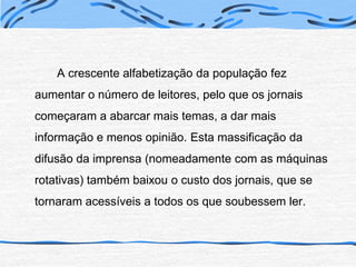 		A crescente alfabetização da população fez aumentar o número de leitores, pelo que os jornais começaram a abarcar mais temas, a dar mais informação e menos opinião. Esta massificação da difusão da imprensa (nomeadamente com as máquinas rotativas) também baixou o custo dos jornais, que se tornaram acessíveis a todos os que soubessem ler.