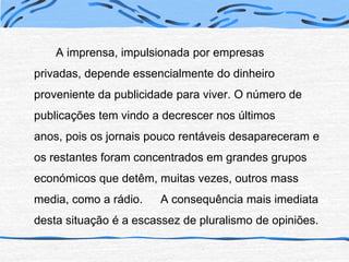 		A imprensa, impulsionada por empresas privadas, depende essencialmente do dinheiro proveniente da publicidade para viver. O número de publicações tem vindo a decrescer nos últimos anos, pois os jornais pouco rentáveis desapareceram e os restantes foram concentrados em grandes grupos económicos que detêm, muitas vezes, outros mass media, como a rádio. 	A consequência mais imediata desta situação é a escassez de pluralismo de opiniões.