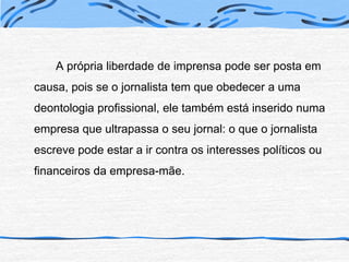 A própria liberdade de imprensa pode ser posta em causa, pois se o jornalista tem que obedecer a uma deontologia profissional, ele também está inserido numa empresa que ultrapassa o seu jornal: o que o jornalista escreve pode estar a ir contra os interesses políticos ou financeiros da empresa-mãe. 
