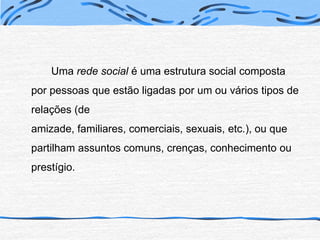 Uma rede social é uma estrutura social composta por pessoas que estão ligadas por um ou vários tipos de relações (de amizade, familiares, comerciais, sexuais, etc.), ou que partilham assuntos comuns, crenças, conhecimento ou prestígio.