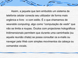 		Assim, a jaqueta que tem embutido um sistema de telefonia celular conecta seu utilizador de forma mais orgânica e livre - e com estilo. É o que chamamos de wearable computing, algo como “computação de vestir” que não se limita a roupas. Óculos com projectores holográficos tridimensionais permitem que durante uma caminhada (ou aquela reunião chata) se possa consultar os e-mails ou navegar pela Web com simples movimentos da cabeça ou comandos vocais.