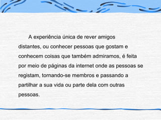 A experiência única de rever amigos distantes, ou conhecer pessoas que gostam e conhecem coisas que também admiramos, é feita por meio de páginas da internet onde as pessoas se registam, tornando-se membros e passando a partilhar a sua vida ou parte dela com outras pessoas.