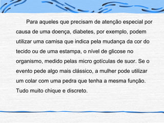 		Para aqueles que precisam de atenção especial por causa de uma doença, diabetes, por exemplo, podem utilizar uma camisa que indica pela mudança da cor do tecido ou de uma estampa, o nível de glicose no organismo, medido pelas micro gotículas de suor. Se o evento pede algo mais clássico, a mulher pode utilizar um colar com uma pedra que tenha a mesma função. Tudo muito chique e discreto.