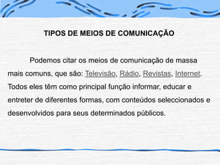 TIPOS DE MEIOS DE COMUNICAÇÃO	Podemos citar os meios de comunicação de massa mais comuns, que são: Televisão, Rádio, Revistas, Internet.Todos eles têm como principal função informar, educar e entreter de diferentes formas, com conteúdos seleccionados e desenvolvidos para seus determinados públicos.