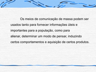 	Os meios de comunicação de massa podem ser usados tanto para fornecer informações úteis e importantes para a população, como para alienar, determinar um modo de pensar, induzindo certos comportamentos e aquisição de certos produtos.
