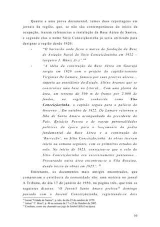 Quanto a uma prova documental, temos duas reportagens em
jornais da região, que, se não são contemporâneas do inicio da
ocupação, trazem referencias a instalação da Base Aérea de Santos,
e segundo elas o nome Sítio Conceiçãozinha já seria utilizado para
designar a região desde 1920:
       -          “O barracão onde ficou o marco de fundação da Base
                  de Aviação Naval do Sítio Conceiçãozinha em 1922 –
                  (arquivo J. Múniz Jr.)”.30
       -          “A idéia da construção da Base Aérea em Guarujá
                  surgiu         em    1920      com      o       projeto     do    capitão-tenente
                  Virginius De Lamare, famoso por suas proezas aéreas...
                  sugeriu ao presidente do Estado, Altino Arantes que se
                  construísse uma base no Litoral... Com uma planta da
                  área, um terreno de 500 m de frente por 2.000 de
                  fundos,             na         região            conhecida          como       Sito
                  Conceiçãozinha, o capitão seguiu para o palácio do
                  Governo... Em outubro de 1922, De Lamare retornou a
                  Ilha de Santo Amaro acompanhado do presidente do
                  País,      Epitácio           Pessoa        e    de   outras      personalidades
                  políticas           da   época       para        o    lançamento       da   pedra
                  fundamental              da     Base        Aérea      e    a     construção    do
                  ‘Barracão’, no Sítio Conceiçãozinha. As obras tiveram
                  início na semana seguinte, com os primeiros estudos do
                  solo. No início de 1923, constatou-se que o solo do
                  Sítio Conceiçãozinha era excessivamente pantanoso...
                  Procurando outra área encontrou-se a Vila Bocaina,
                                                                        31
                  dando início ás obras em 1925”.
       Entretanto,          os    documentos           mais        antigos        encontrados,   que
comprovam a existência da comunidade são: uma matéria no jornal
A Tribuna, do dia 17 de janeiro de 1950, na página três, que trás os
seguintes dizeres: “O Juvenil Santo Amaro preliou32 domingo
passado        com      o    Juvenil            Conceiçãozinha,              registrando-se      dois
30
   Jornal “Cidade de Santos”, p. três, do dia 23 de outubro de 1979.
31
   Jornal “1a. Hora”, p. 4b na semana de 17 a 23 de Outubro de 2002.
32
   Combate; como era chamado um jogo de futebol difícil na época.


                                                                                                   10
 