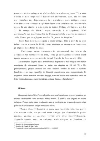 empates, pela contagem de dois a dois em ambos os jogos”33; e sem
dúvida o mais importante documento encontrado, que, não só vem
dar respaldo aos depoimentos dos moradores mais antigos, como
vem lançar uma dúvida na probabilidade da comunidade ter somente
cerca de um século, é uma nota no jornal Cidade de Santos, do dia
31    de     março       de      1900,34     cujo      conteúdo      é   o   seguinte:   “Foi
encontrado nas proximidades de Conceiçãozinha o corpo do menino
João Couto que se afogara no dia 26, perto do Itapema”.
       Este documento, até agora o mais antigo, trás a dúvida de que
talvez antes mesmo de 1898, como atestam os moradores, houvesse
já alguns moradores na área.
           Entretanto         como      comprovação            documental      do   inicio   da
ocupação por moradores na área, tendo já configurado o nome atual
temos somente esse recorte do jornal Cidade de Santos, de 1900.
     Aos elementos caiçaras dessa primeira onda migratória (a mais longa e com menor
quantidade de migrantes), foram se juntar, nas décadas de 50, 60, 70 e 80,
principalmente, grupos oriundos dos mais diversos estados do norte e nordeste
brasileiro, e no caso especifico do Guarujá, encontramos uma predominância de
migrantes vindos da Bahia, Paraíba e Sergipe, e em um recorte mais especifico ainda no
Sítio Conceiçãozinha, a maior incidência seria de Baianos e Paraibanos.35



     O Nome


     O nome do bairro Sítio Conceiçãozinha tem uma história que, com certeza deve ter
muitas similaridades com diversos outros bairros. É sobre a sua origem de ordem
religiosa. Porém muito mais producente seria a explicação da origem do nome pelas
palavras de um dos mais antigos moradores vivos:
       “Então, Conceiçãozinha, a gente tem conhecimento, por parte
dos nossos avós, do pessoal mais antigo, foi denominado pelos
jeuítas,      quando        os    jesuítas       vieram       pro   sitio    Conceiçãozinha.
Segundo nossos avós, os caiçaras mais antigos, os jesuítas se

33
   Arquivo da Hemeroteca de Santos.
34
   Arquivo do Estado de São Paulo.
35
   Pesquisa de campo realizada entre os dias 18/05/01 e 14/09/02.


                                                                                             11
 