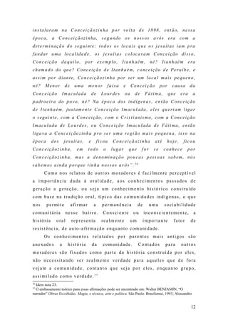 instalaram na Conceiçãozinha por volta de 1898, então, nessa
época, a Conceiçãozinha, segundo os nossos avós era com a
determinação do seguinte: todos os locais que os jesuítas iam pra
fundar uma localidade, os jesuítas colocavam Conceição disso,
Conceição daquilo, por exemplo, Itanhaém, né? Itanhaém era
chamado do que? Conceição de Itanhaém, conceição de Peruíbe, e
assim por diante, Conceiçãozinha por ser um local mais pequeno,
né?     Menor         de    uma      menor           faixa    e    Conceição          por    causa      da
Conceição            Imaculada           de     Lourdes       ou    de       Fátima,        que   era     a
padroeira do povo, né? Na época dos indígenas, então Conceição
de Itanhaém, justamente Conceição Imaculada, eles queriam ligar
o seguinte, com a Conceição, com o Cristianismo, com a Conceição
Imaculada de Lourdes, ou Conceição Imaculada de Fátima, então
ligava a Conceiçãozinha pro ser uma região mais pequena, isso na
época      dos       jesuítas,       e        ficou    Conceiçãozinha            até    hoje,      ficou
Conceiçãozinha,              em      todo        o    lugar       que    for     se    conhece        por
Conceiçãozinha, mas a denominação poucas pessoas sabem, nós
sabemos ainda porque tinha nossos avós”.36
       Como nos relatos de outros moradores é facilmente perceptível
a importância dada à oralidade, aos conhecimentos passados de
geração a geração, ou seja um conhecimento histórico construído
com base na tradição oral, típico das comunidades indígenas, o que
nos     permite            afirmar        a     permanência             de     uma     sociabilidade
comunitária           nesse     bairro.         Consciente          ou       inconscientemente,           a
história       oral        representa           realmente          um    importante           fator     de
resistência, de auto-afirmação enquanto comunidade.
       Os conhecimentos relatados por parentes mais antigos são
anexados         a     história          da     comunidade.             Contados        para      outros
moradores são fixados como parte da história construída por eles,
não necessitando ser realmente verdade para aqueles que de fora
vejam a comunidade, contanto que seja por eles, enquanto grupo,
assimilado como verdade.37
36
  Idem nota 23.
37
  O embasamento teórico para essas afirmações pode ser encontrado em: Walter BENJAMIN, “O
narrador” Obras Escolhidas. Magia, e técnica, arte e política. São Paulo. Brasiliense, 1993; Alessandro


                                                                                                        12
 