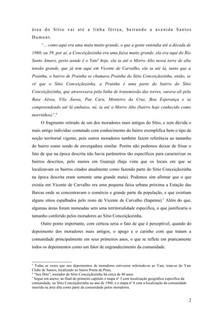 área do Sítio vai até a linha férrea, beirando a avenida Santos
Dumont.
     “... como aqui era uma mata muito grande, o que a gente entendia até a década de
1960, ou 59, por aí, a Conceiçãozinha era uma faixa muito grande, ela era aqui do Rio
Santo Amaro, perto aonde é o Yate3 hoje, ela ia até o Morro Alto nessa torre de alta
tensão grande, que já tem aqui em Vicente de Carvalho, ela ia até lá, tanto que a
Prainha, o bairro de Prainha se chamava Prainha do Sitio Conceiçãozinha, então, se
vê que o Sitio Conceiçãozinha, a Prainha é uma parte do bairro do Sítio
Conceiçãozinha, que atravessava pela linha de transmissão das torres, varava ali pela
Base Aérea, Vila Áurea, Pae Cara, Monteiro da Cruz, Boa Esperança e ia
compreendendo até lá embaixo, né, ia até o Morro Alto (bairro hoje conhecido como
morrinhos)”.4
     O fragmento retirado de um dos moradores mais antigos do Sítio, e sem dúvida o
mais antigo individuo contatado com conhecimento do bairro exemplifica bem o tipo de
noção territorial vigente, pois outros moradores também fazem referência ao tamanho
do bairro como sendo de envergadura similar. Porém não podemos deixar de frisar o
fato de que na época descrita não havia parâmetros tão específicos para caracterizar os
bairros descritos, pelo menos em Guarujá (haja vista que os locais em que se
localizavam os bairros citados atualmente como fazendo parte do Sitio Conceiçãozinha
na época descrita eram somente uma grande mata). Podemos sim afirmar que o que
existia em Vicente de Carvalho era uma pequena faixa urbana próxima a Estação das
Barcas onde se concentravam o comércio e grande parte da população, e que existiam
alguns sítios espalhados pelo resto de Vicente de Carvalho (Itapema).5 Além do que,
algumas áreas foram nomeadas sem uma territorialidade especifica, o que justificaria o
tamanho conferido pelos moradores ao Sítio Conceiçãozinha.
     Outro ponto importante, com certeza seria o fato de que é perceptível, quando do
depoimento dos moradores mais antigos, o apego e o carinho com que tratam a
comunidade principalmente em seus primeiros anos, o que se reflete em praticamente
todos os depoimentos como um fator de engrandecimento da comunidade.


3
  Todas as vezes que nos depoimentos de moradores estiverem referindo-se ao Yate, trata-se do Yate
Clube de Santos, localizado no bairro Ponta da Praia.
4
  “Seu Dito”, morador do Sítio Conceiçãozinha há cerca de 40 anos.
5
  Segue em anexo, ao final do primeiro capitulo o mapa nº 3 com localização geográfica especifica da
comunidade, no Sítio Conceiçãozinha no ano de 1960, e o mapa nº 4 com a localização da comunidade
inserida na área dita como parte da comunidade pelos moradores.


                                                                                                  2
 